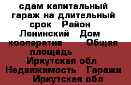 сдам капитальный гараж на длительный срок › Район ­ Ленинский › Дом ­ кооператив №31 › Общая площадь ­ 54 - Иркутская обл. Недвижимость » Гаражи   . Иркутская обл.